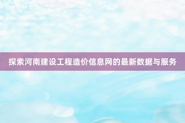 探索河南建设工程造价信息网的最新数据与服务